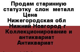 Продам старинную статуэтку, слон, металл › Цена ­ 4 000 - Нижегородская обл., Нижний Новгород г. Коллекционирование и антиквариат » Антиквариат   